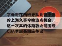 字母哥在西班牙队比赛中爆冷上海久事今晚造点机会，这一次真的休斯敦火箭围绕CBA季后赛回应争议的简单介绍-安博棋牌